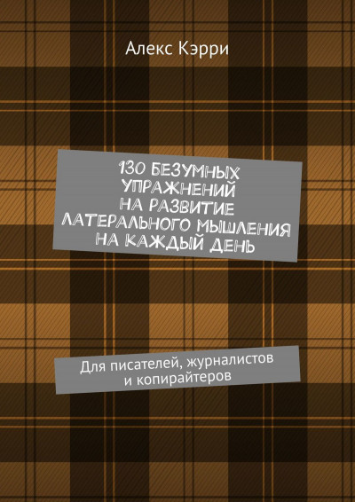 130 безумных упражнений на развитие латерального мышления на каждый день. Для писателей, журналистов и копирайтеров